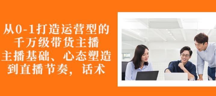 从0-1打造运营型的带货主播：主播基础、心态塑造，能力培养到直播节奏，话术进行全面讲-千木学社