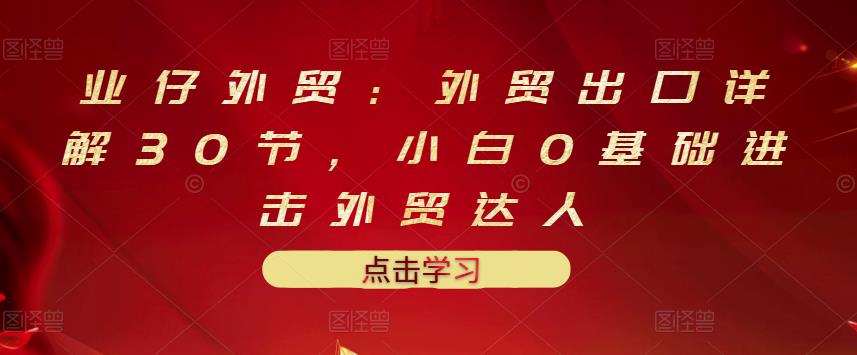 业仔外贸：外贸出口详解30节，小白0基础进击外贸达人 价值666元-千木学社