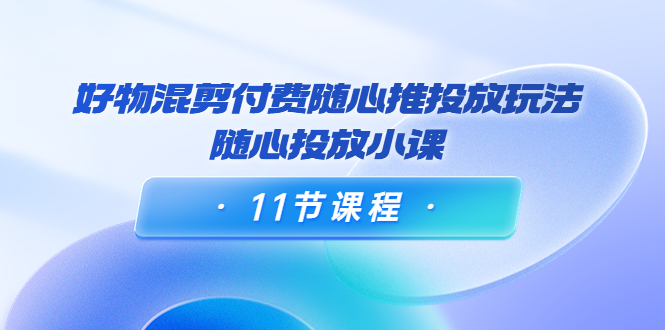 好物混剪付费随心推投放玩法，随心投放小课（11节课程）-千木学社