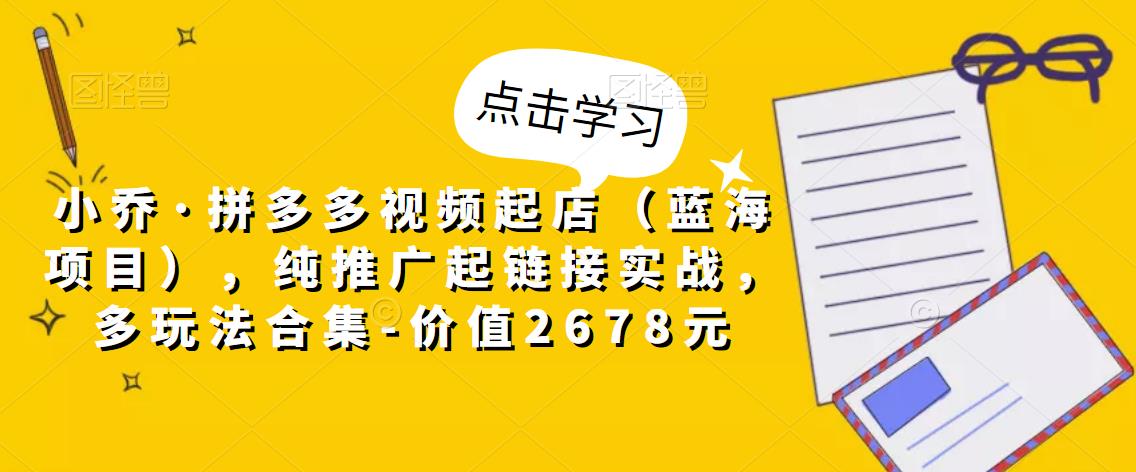 小乔·拼多多视频起店（蓝海项目），纯推广起链接实战，多玩法合集-价值2678元-千木学社