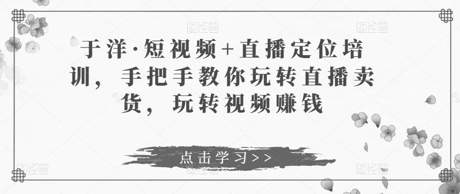 于洋·短视频+直播定位培训，手把手教你玩转直播卖货，玩转视频赚钱-千木学社