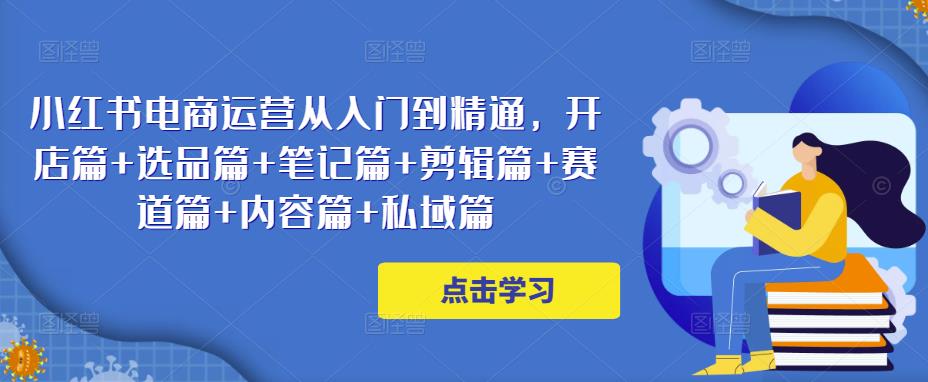 小红书电商运营从入门到精通，开店篇+选品篇+笔记篇+剪辑篇+赛道篇+内容篇+私域篇-千木学社