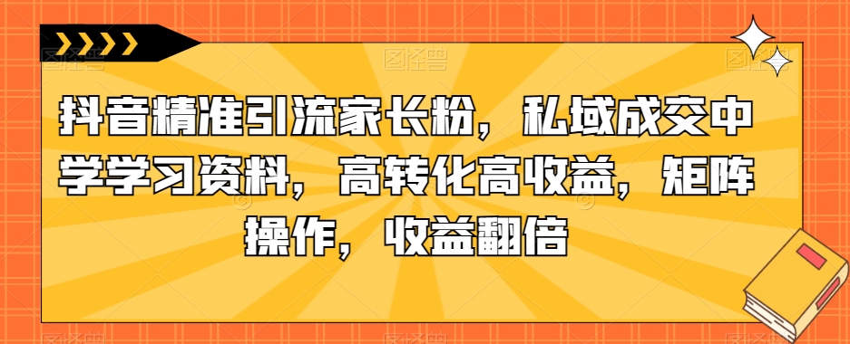 抖音精准引流家长粉，私域成交中学学习资料，高转化高收益，矩阵操作，收益翻倍【揭秘】-千木学社