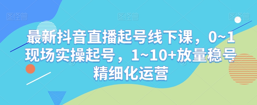 最新抖音直播起号线下课，0~1现场实操起号，1~10+放量稳号精细化运营-千木学社