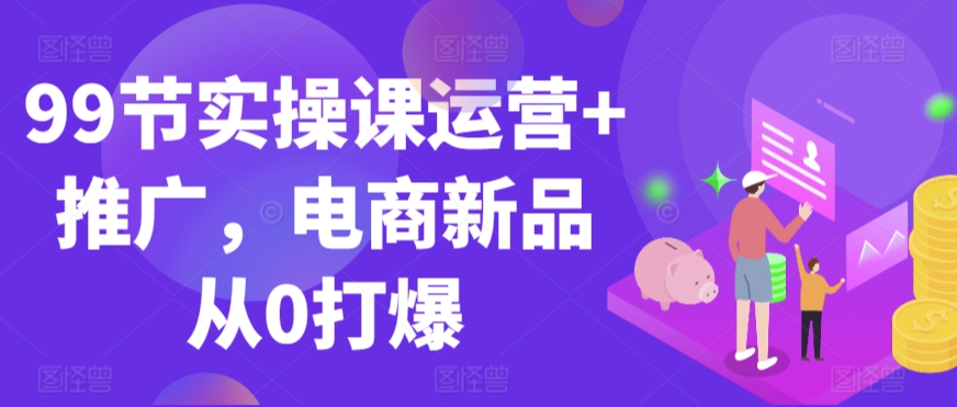 99节实操课运营+推广，电商新品从0打爆-千木学社