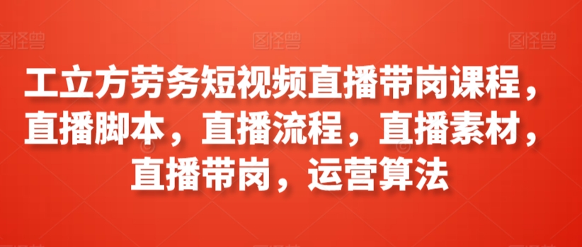 工立方劳务短视频直播带岗课程，直播脚本，直播流程，直播素材，直播带岗，运营算法-千木学社