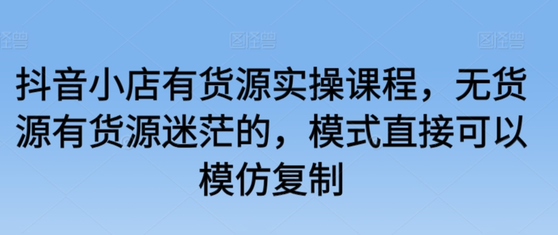 抖音小店有货源实操课程，无货源有货源迷茫的，模式直接可以模仿复制-千木学社