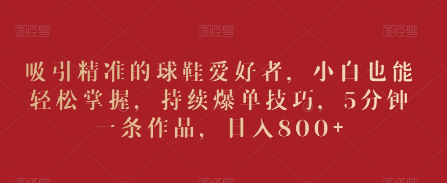 吸引精准的球鞋爱好者，小白也能轻松掌握，持续爆单技巧，5分钟一条作品，日入800+【揭秘】-千木学社