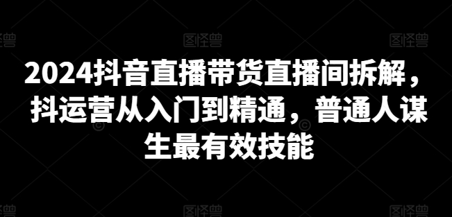 2024抖音直播带货直播间拆解，抖运营从入门到精通，普通人谋生最有效技能-千木学社