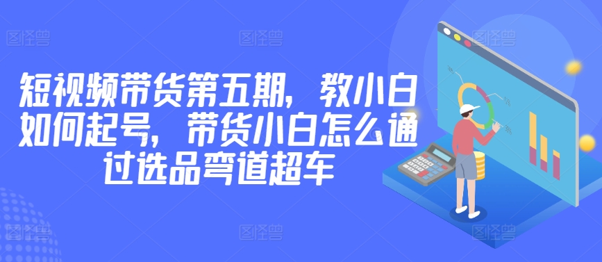 价值2980短视频带货第五期，教小白如何起号，带货小白怎么通过选品弯道超车-千木学社