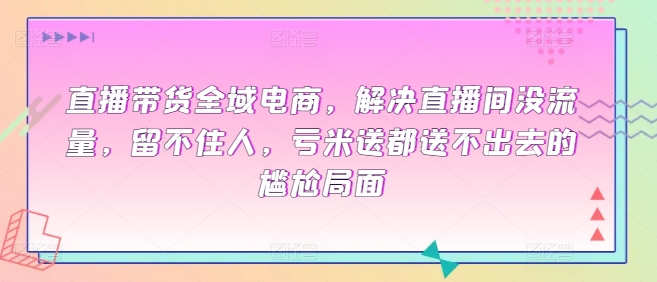 直播带货全域电商，解决直播间没流量，留不住人，亏米送都送不出去的尴尬局面-千木学社