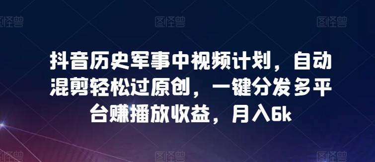 抖音历史军事中视频计划，自动混剪轻松过原创，一键分发多平台赚播放收益，月入6k【揭秘】-千木学社
