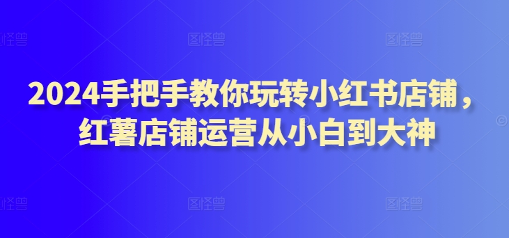 2024手把手教你玩转小红书店铺，红薯店铺运营从小白到大神-千木学社
