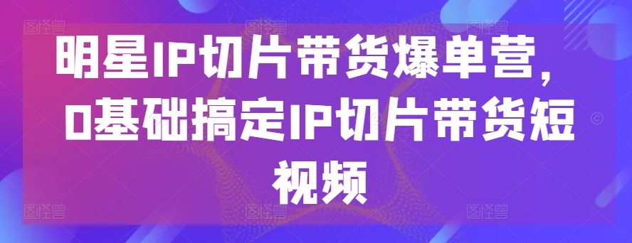 明星IP切片带货爆单营，0基础搞定IP切片带货短视频-千木学社