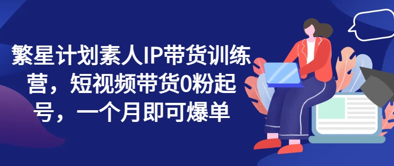 繁星计划素人IP带货训练营，短视频带货0粉起号，一个月即可爆单-千木学社