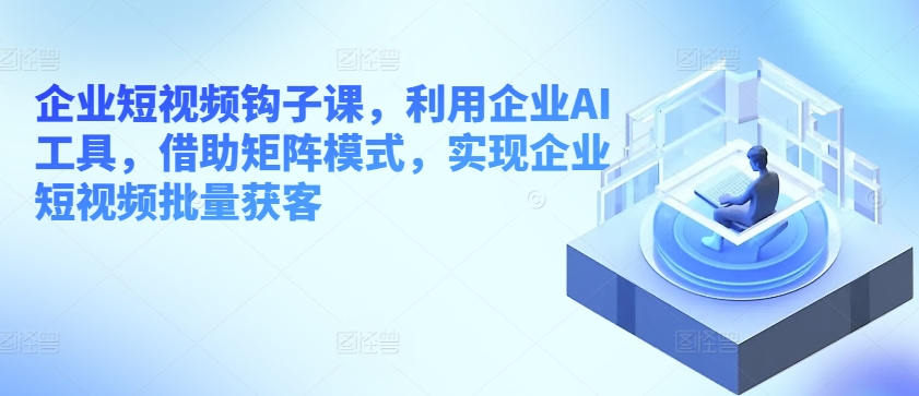 企业短视频钩子课，利用企业AI工具，借助矩阵模式，实现企业短视频批量获客-千木学社