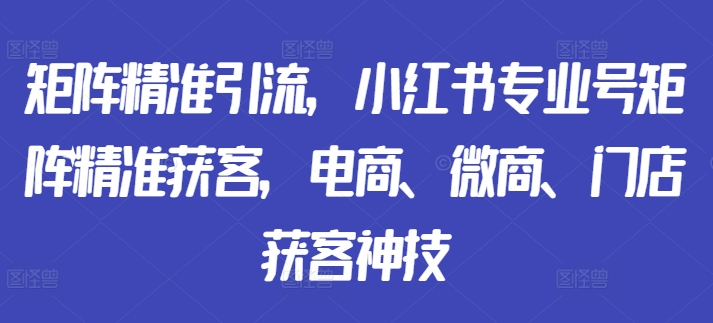 矩阵精准引流，小红书专业号矩阵精准获客，电商、微商、门店获客神技-千木学社