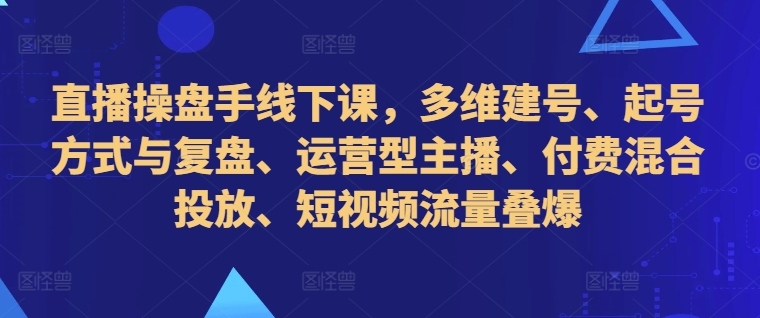 直播操盘手线下课，多维建号、起号方式与复盘、运营型主播、付费混合投放、短视频流量叠爆-千木学社