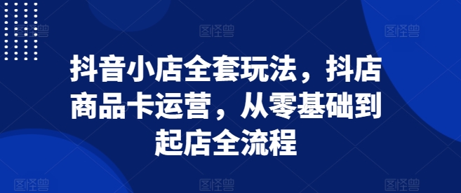抖音小店全套玩法，抖店商品卡运营，从零基础到起店全流程-千木学社